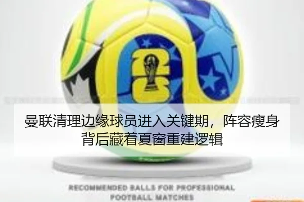 曼联清理边缘球员进入关键期，阵容瘦身背后藏着夏窗重建逻辑