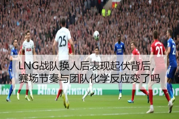 LNG战队换人后表现起伏背后，赛场节奏与团队化学反应变了吗