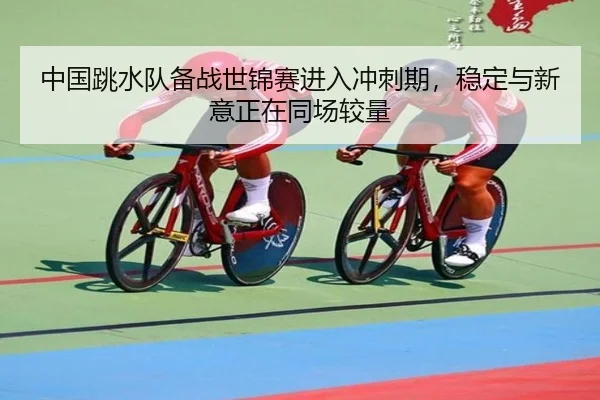 中国跳水队备战世锦赛进入冲刺期，稳定与新意正在同场较量